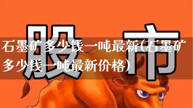 石墨矿多少钱一吨最新(石墨矿多少钱一吨最新价格)_https://www.hangfeite.com_深交所_第1张