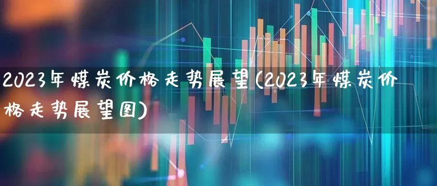 2023年煤炭价格走势展望(2023年煤炭价格走势展望图)_https://www.hangfeite.com_创业板_第1张