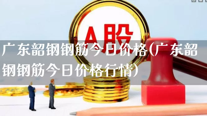 广东韶钢钢筋今日价格(广东韶钢钢筋今日价格行情)_https://www.hangfeite.com_创业板_第1张