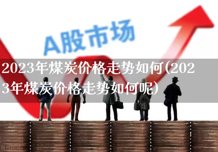 2023年煤炭价格走势如何(2023年煤炭价格走势如何呢)_https://www.hangfeite.com_上交所_第1张