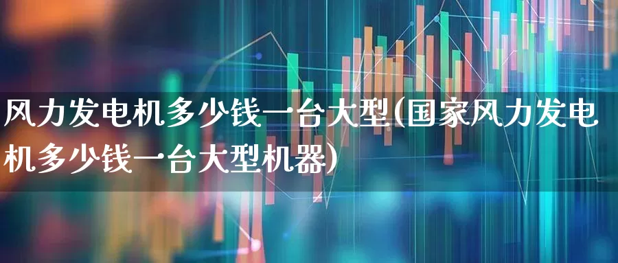 风力发电机多少钱一台大型(国家风力发电机多少钱一台大型机器)_https://www.hangfeite.com_北交所_第1张
