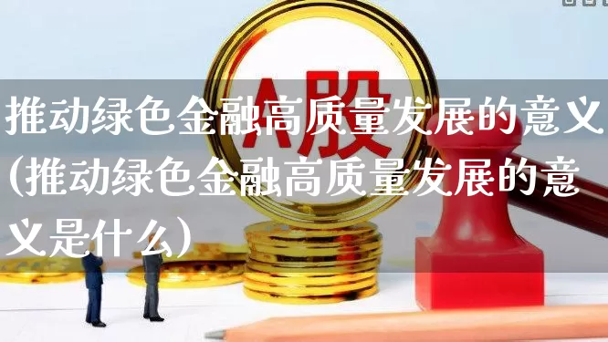 推动绿色金融高质量发展的意义(推动绿色金融高质量发展的意义是什么)_https://www.hangfeite.com_科创板_第1张