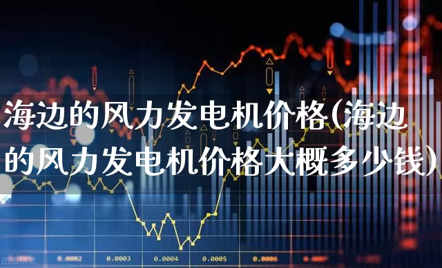 海边的风力发电机价格(海边的风力发电机价格大概多少钱)_https://www.hangfeite.com_创业板_第1张