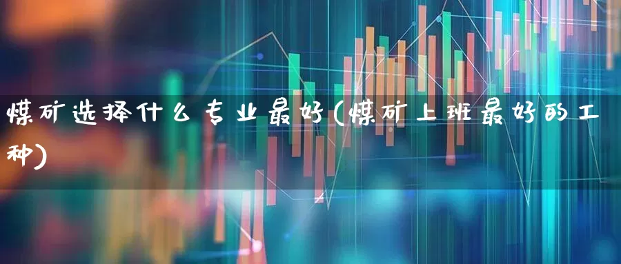 煤矿选择什么专业最好(煤矿上班最好的工种)_https://www.hangfeite.com_创业板_第1张