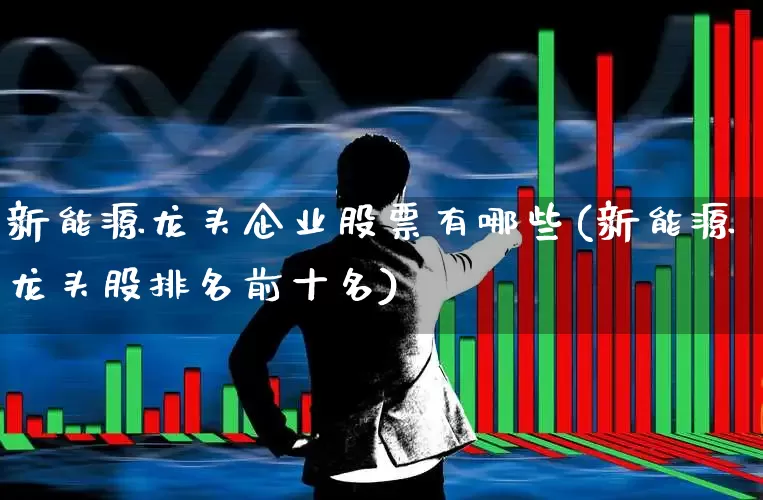 新能源龙头企业股票有哪些(新能源龙头股排名前十名)_https://www.hangfeite.com_北交所_第1张