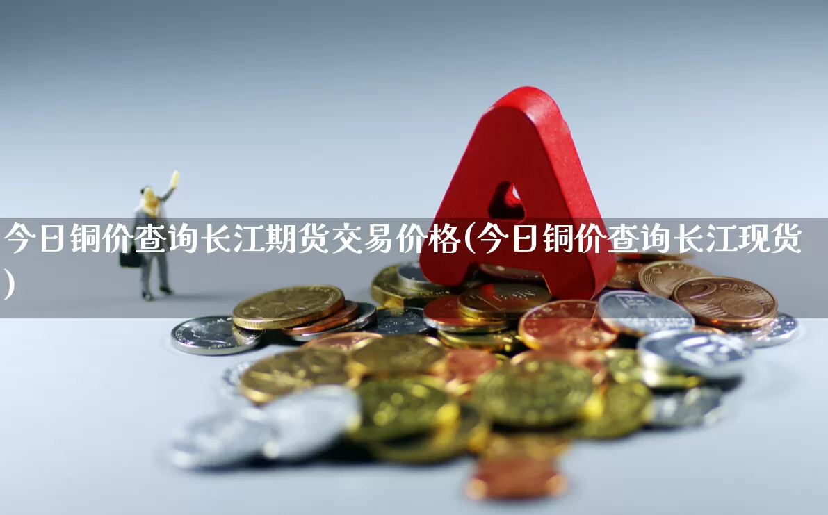 今日铜价查询长江期货交易价格(今日铜价查询长江现货)_https://www.hangfeite.com_深交所_第1张