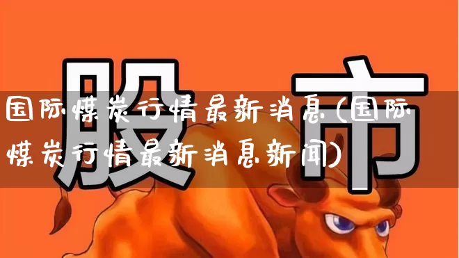 国际煤炭行情最新消息(国际煤炭行情最新消息新闻)_https://www.hangfeite.com_深交所_第1张
