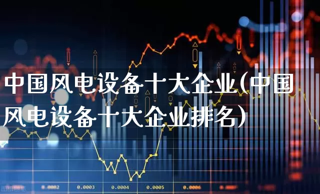 中国风电设备十大企业(中国风电设备十大企业排名)_https://www.hangfeite.com_创业板_第1张