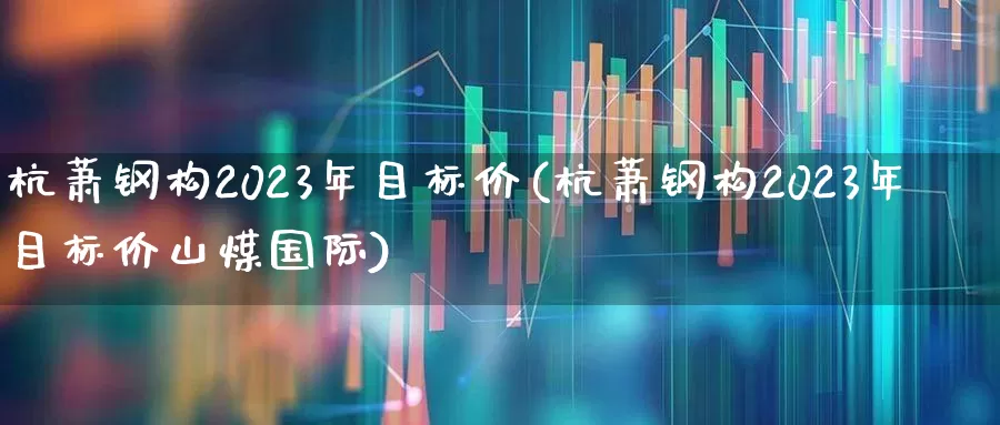 杭萧钢构2023年目标价(杭萧钢构2023年目标价山煤国际)_https://www.hangfeite.com_北交所_第1张