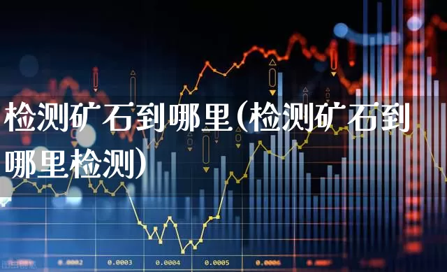 检测矿石到哪里(检测矿石到哪里检测)_https://www.hangfeite.com_上交所_第1张