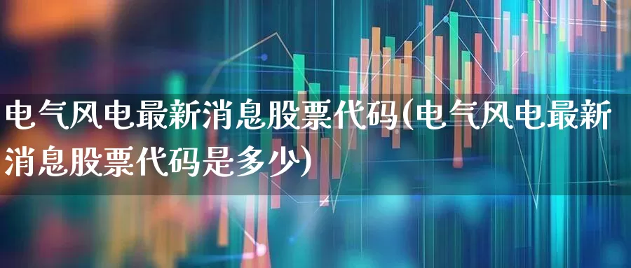 电气风电最新消息股票代码(电气风电最新消息股票代码是多少)_https://www.hangfeite.com_北交所_第1张