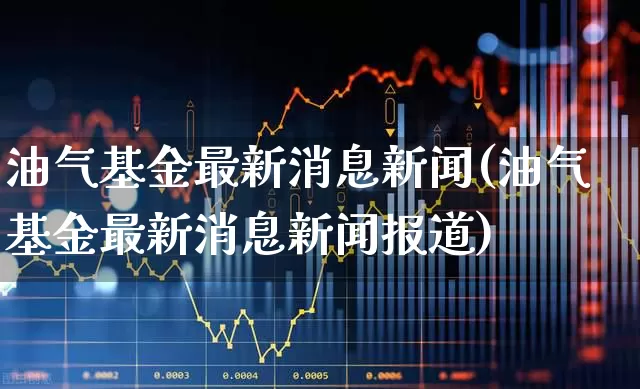 油气基金最新消息新闻(油气基金最新消息新闻报道)_https://www.hangfeite.com_深交所_第1张