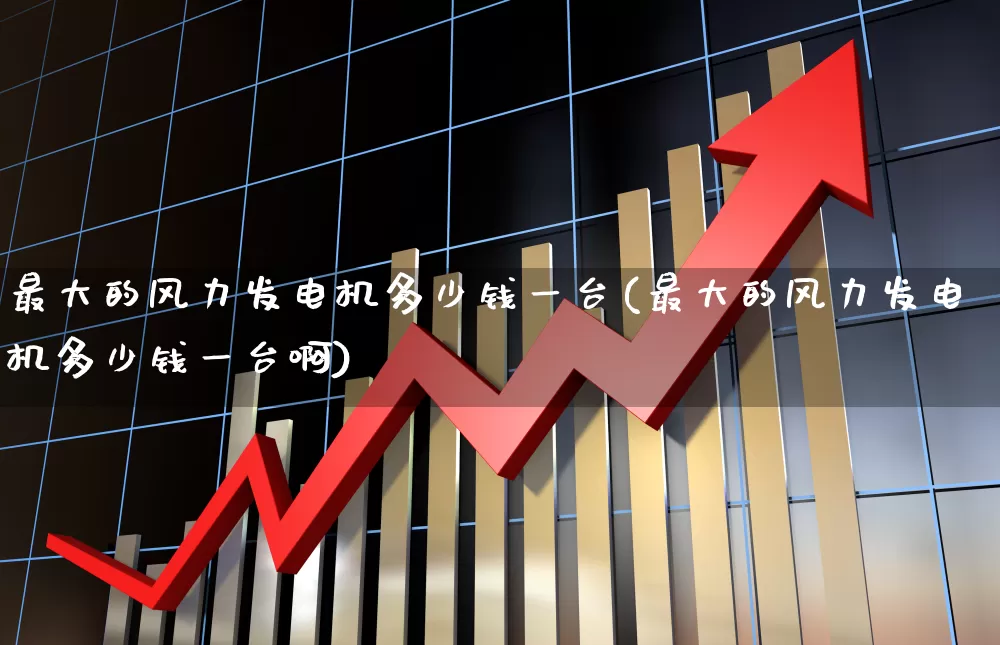 最大的风力发电机多少钱一台(最大的风力发电机多少钱一台啊)_https://www.hangfeite.com_科创板_第1张