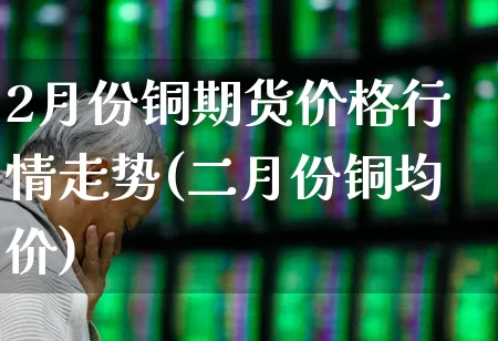 2月份铜期货价格行情走势(二月份铜均价)_https://www.hangfeite.com_上交所_第1张