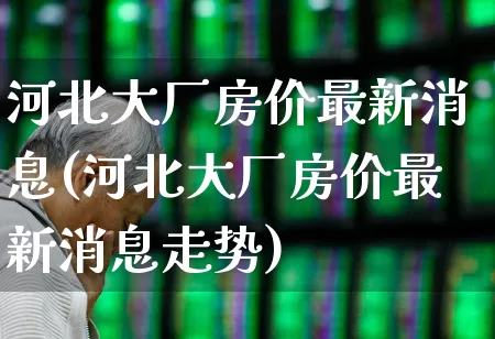 河北大厂房价最新消息(河北大厂房价最新消息走势)_https://www.hangfeite.com_北交所_第1张