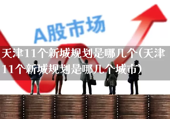 天津11个新城规划是哪几个(天津11个新城规划是哪几个城市)_https://www.hangfeite.com_科创板_第1张
