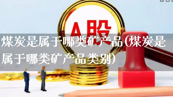煤炭是属于哪类矿产品(煤炭是属于哪类矿产品类别)_https://www.hangfeite.com_科创板_第1张