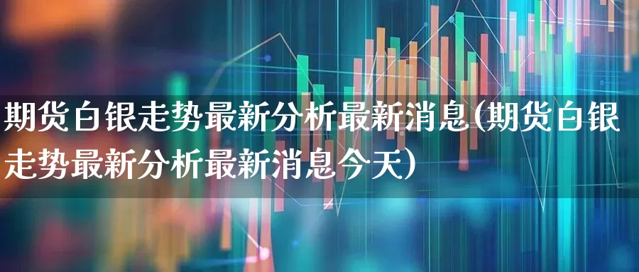期货白银走势最新分析最新消息(期货白银走势最新分析最新消息今天)_https://www.hangfeite.com_上交所_第1张