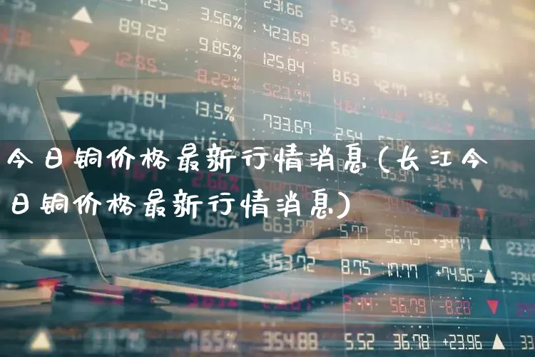今日铜价格最新行情消息(长江今日铜价格最新行情消息)_https://www.hangfeite.com_上交所_第1张