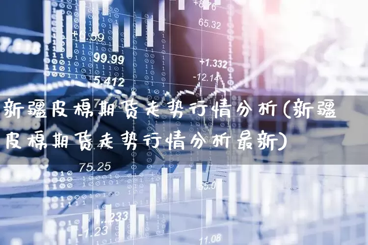 新疆皮棉期货走势行情分析(新疆皮棉期货走势行情分析最新)_https://www.hangfeite.com_深交所_第1张