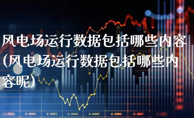 风电场运行数据包括哪些内容(风电场运行数据包括哪些内容呢)_https://www.hangfeite.com_科创板_第1张