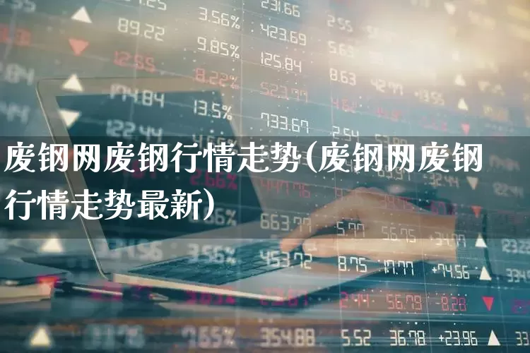 废钢网废钢行情走势(废钢网废钢行情走势最新)_https://www.hangfeite.com_上交所_第1张