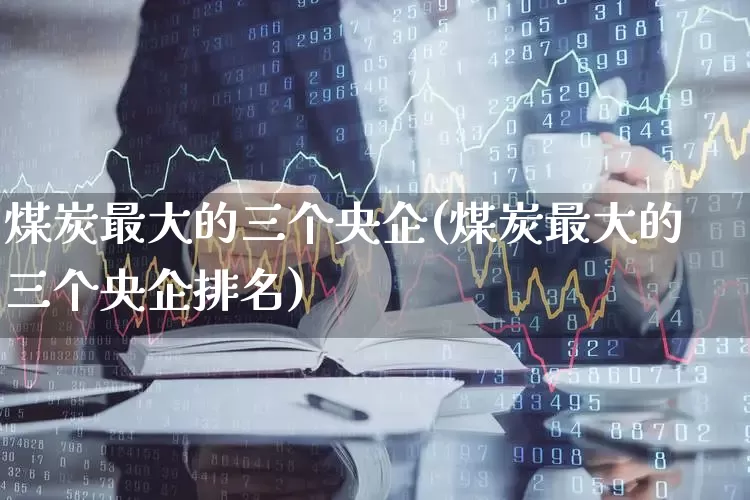 煤炭最大的三个央企(煤炭最大的三个央企排名)_https://www.hangfeite.com_科创板_第1张