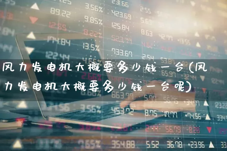 风力发电机大概要多少钱一台(风力发电机大概要多少钱一台呢)_https://www.hangfeite.com_深交所_第1张