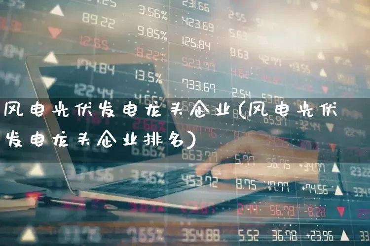 风电光伏发电龙头企业(风电光伏发电龙头企业排名)_https://www.hangfeite.com_科创板_第1张