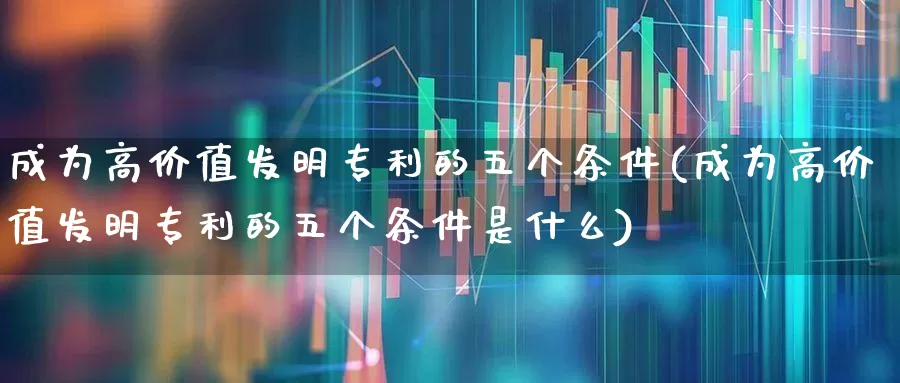 成为高价值发明专利的五个条件(成为高价值发明专利的五个条件是什么)_https://www.hangfeite.com_创业板_第1张