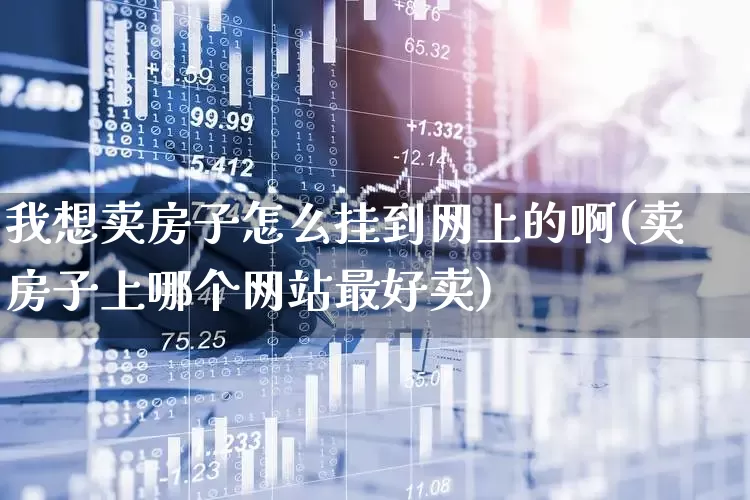 我想卖房子怎么挂到网上的啊(卖房子上哪个网站最好卖)_https://www.hangfeite.com_深交所_第1张