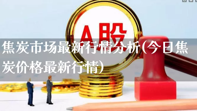 焦炭市场最新行情分析(今日焦炭价格最新行情)_https://www.hangfeite.com_上交所_第1张