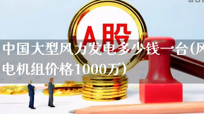 中国大型风力发电多少钱一台(风电机组价格1000万)_https://www.hangfeite.com_深交所_第1张