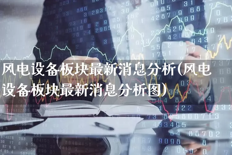 风电设备板块最新消息分析(风电设备板块最新消息分析图)_https://www.hangfeite.com_上交所_第1张