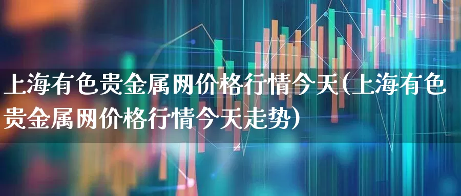 上海有色贵金属网价格行情今天(上海有色贵金属网价格行情今天走势)_https://www.hangfeite.com_上交所_第1张