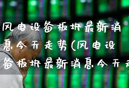 风电设备板块最新消息今天走势(风电设备板块最新消息今天走势图)_https://www.hangfeite.com_深交所_第1张
