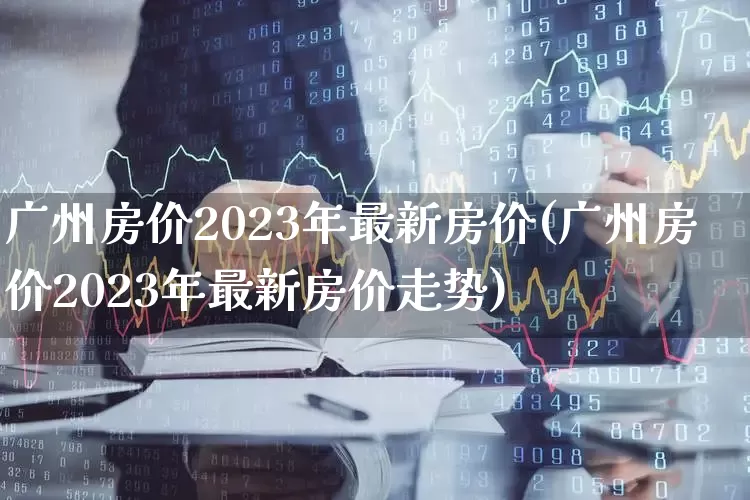 广州房价2023年最新房价(广州房价2023年最新房价走势)_https://www.hangfeite.com_创业板_第1张
