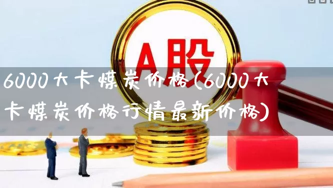 6000大卡煤炭价格(6000大卡煤炭价格行情最新价格)_https://www.hangfeite.com_北交所_第1张