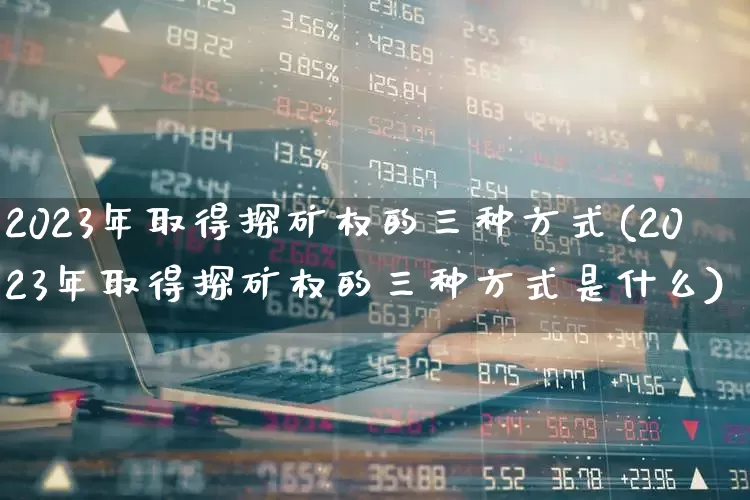 2023年取得探矿权的三种方式(2023年取得探矿权的三种方式是什么)_https://www.hangfeite.com_上交所_第1张