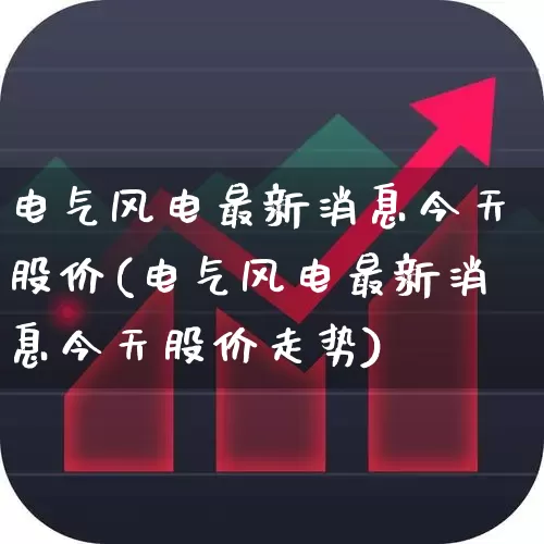 电气风电最新消息今天股价(电气风电最新消息今天股价走势)_https://www.hangfeite.com_创业板_第1张