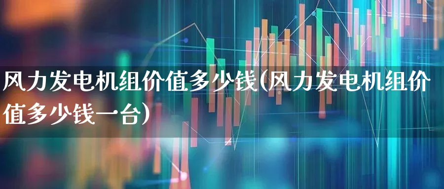 风力发电机组价值多少钱(风力发电机组价值多少钱一台)_https://www.hangfeite.com_深交所_第1张