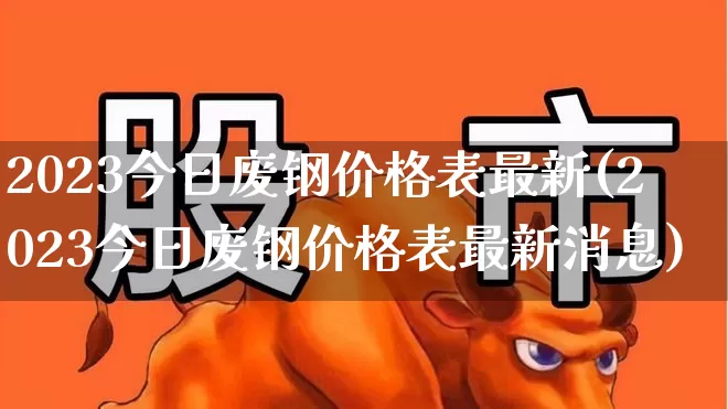 2023今日废钢价格表最新(2023今日废钢价格表最新消息)_https://www.hangfeite.com_创业板_第1张