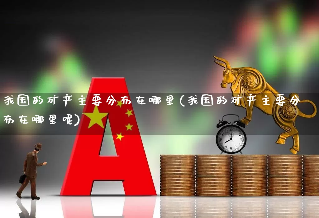 我国的矿产主要分布在哪里(我国的矿产主要分布在哪里呢)_https://www.hangfeite.com_深交所_第1张