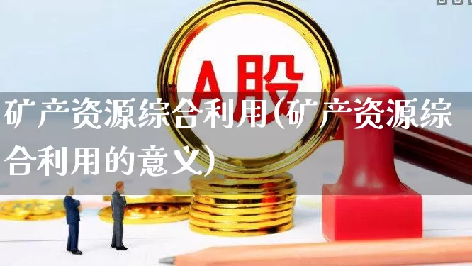 矿产资源综合利用(矿产资源综合利用的意义)_https://www.hangfeite.com_上交所_第1张