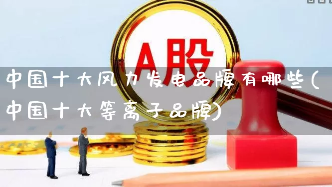 中国十大风力发电品牌有哪些(中国十大等离子品牌)_https://www.hangfeite.com_深交所_第1张