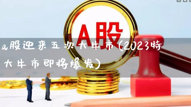 a股迎来五次大牛市(2023特大牛市即将爆发)_https://www.hangfeite.com_上交所_第1张