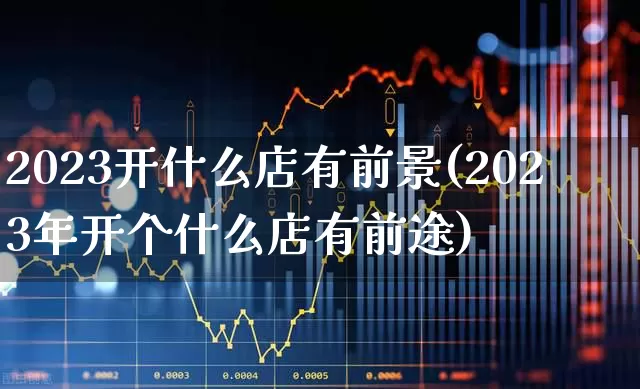 2023开什么店有前景(2023年开个什么店有前途)_https://www.hangfeite.com_深交所_第1张