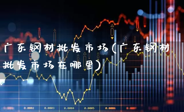 广东钢材批发市场(广东钢材批发市场在哪里)_https://www.hangfeite.com_科创板_第1张