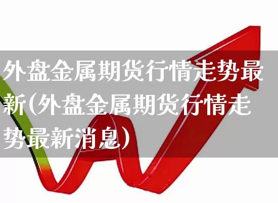外盘金属期货行情走势最新(外盘金属期货行情走势最新消息)_https://www.hangfeite.com_科创板_第1张