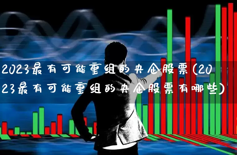 2023最有可能重组的央企股票(2023最有可能重组的央企股票有哪些)_https://www.hangfeite.com_深交所_第1张